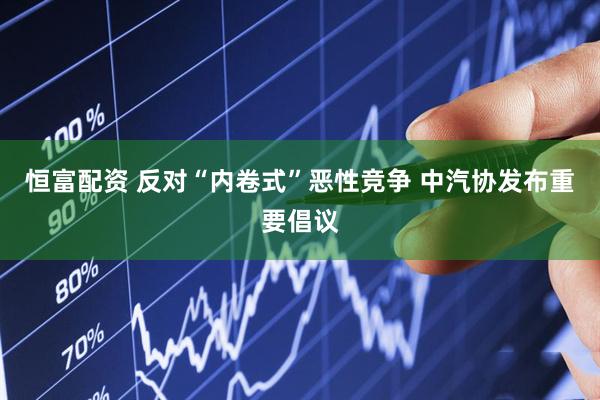恒富配资 反对“内卷式”恶性竞争 中汽协发布重要倡议