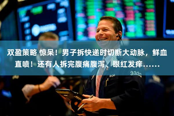双盈策略 惊呆！男子拆快递时切断大动脉，鲜血直喷！还有人拆完腹痛腹泻、眼红发痒……