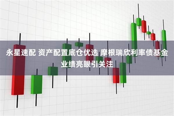 永星速配 资产配置底仓优选 摩根瑞欣利率债基金业绩亮眼引关注