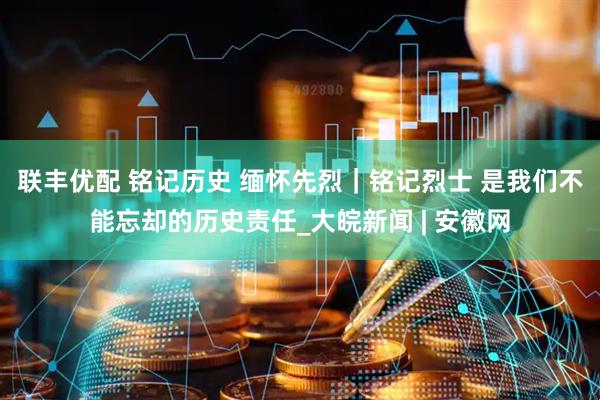 联丰优配 铭记历史 缅怀先烈｜铭记烈士 是我们不能忘却的历史责任_大皖新闻 | 安徽网