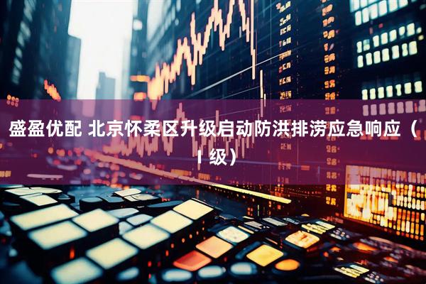 盛盈优配 北京怀柔区升级启动防洪排涝应急响应（Ⅰ级）