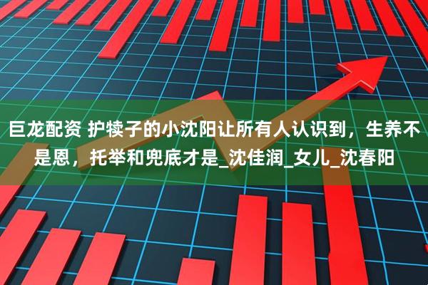 巨龙配资 护犊子的小沈阳让所有人认识到，生养不是恩，托举和兜底才是_沈佳润_女儿_沈春阳