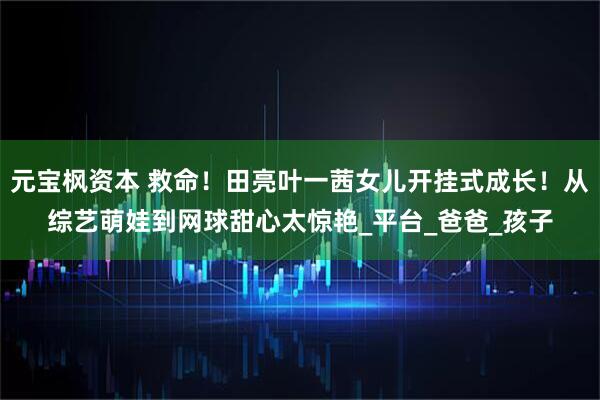 元宝枫资本 救命！田亮叶一茜女儿开挂式成长！从综艺萌娃到网球甜心太惊艳_平台_爸爸_孩子