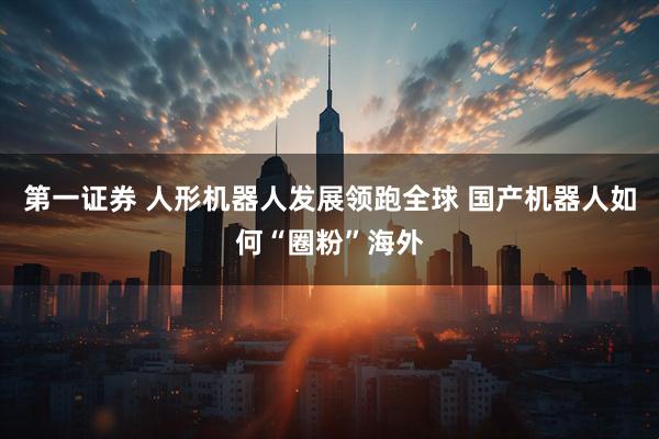 第一证券 人形机器人发展领跑全球 国产机器人如何“圈粉”海外