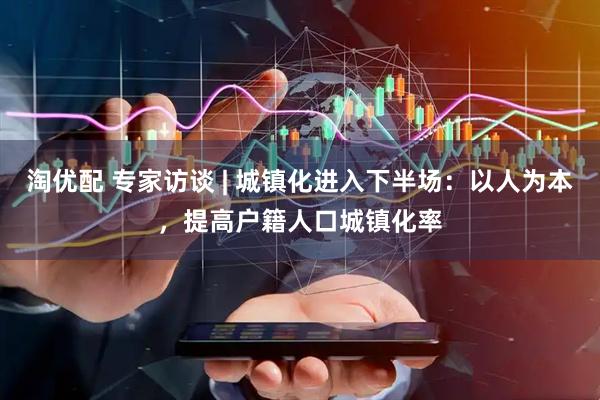 淘优配 专家访谈 | 城镇化进入下半场：以人为本，提高户籍人口城镇化率