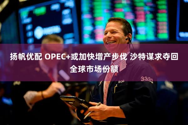 扬帆优配 OPEC+或加快增产步伐 沙特谋求夺回全球市场份额