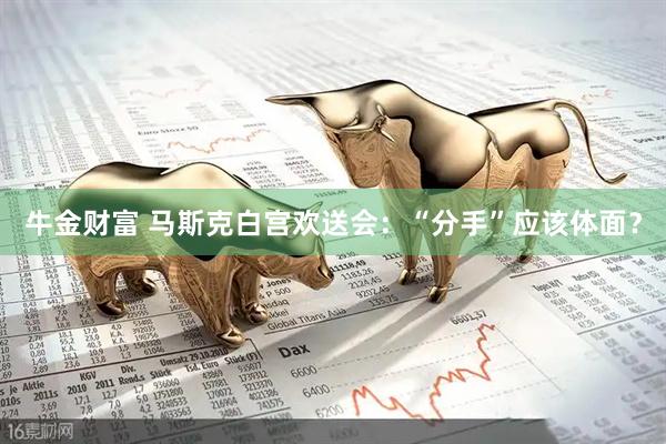 牛金财富 马斯克白宫欢送会：“分手”应该体面？
