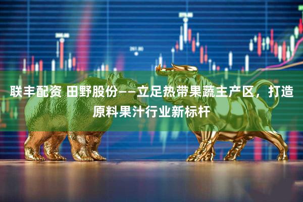 联丰配资 田野股份——立足热带果蔬主产区，打造原料果汁行业新标杆